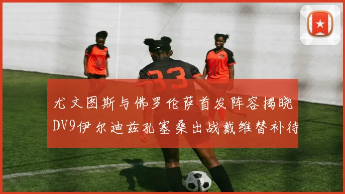 尤文图斯与佛罗伦萨首发阵容揭晓DV9伊尔迪兹孔塞桑出战戴维替补待命
