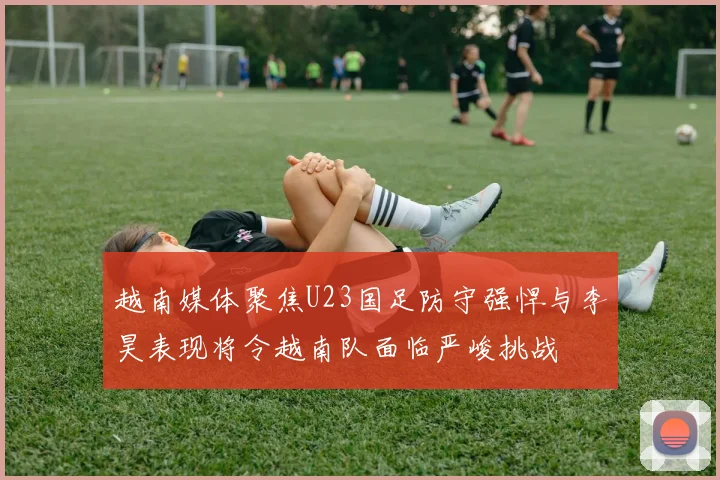 越南媒体聚焦U23国足防守强悍与李昊表现将令越南队面临严峻挑战