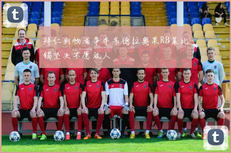 拜仁利物浦争夺韦德拉奥果RB莱比锡坚决不愿放人