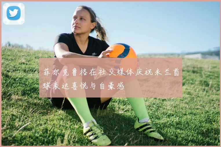菲尔克鲁格在社交媒体庆祝米兰首球表达喜悦与自豪感