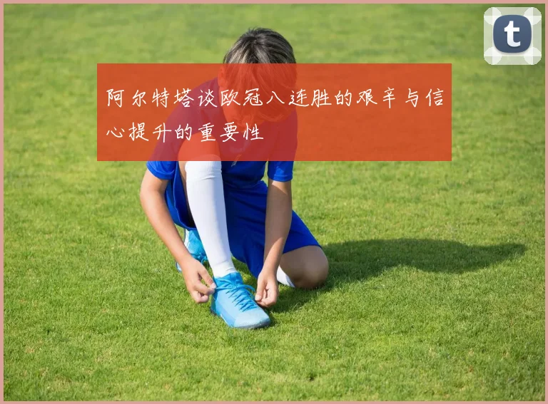 阿尔特塔谈欧冠八连胜的艰辛与信心提升的重要性