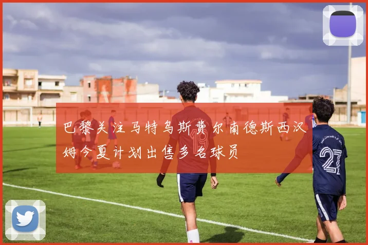 巴黎关注马特乌斯费尔南德斯西汉姆今夏计划出售多名球员