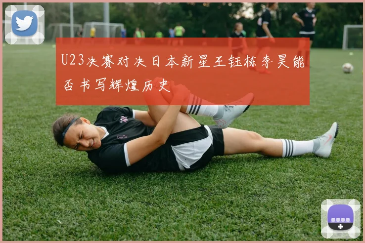 U23决赛对决日本新星王钰栋李昊能否书写辉煌历史
