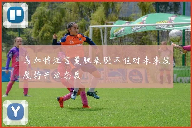 乌加特坦言曼联表现不佳对未来发展持开放态度