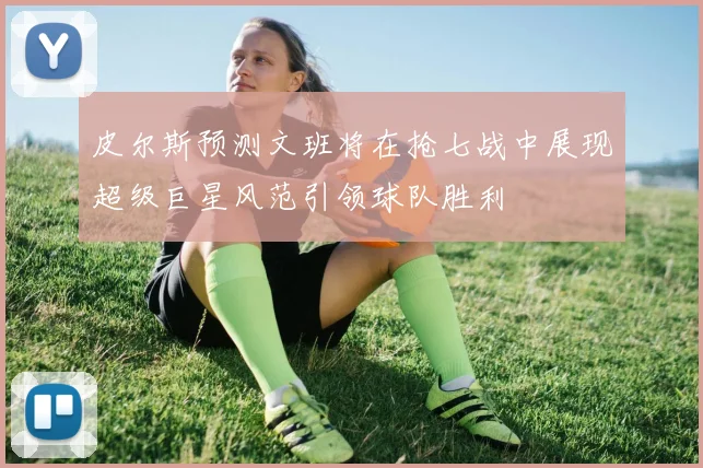 皮尔斯预测文班将在抢七战中展现超级巨星风范引领球队胜利