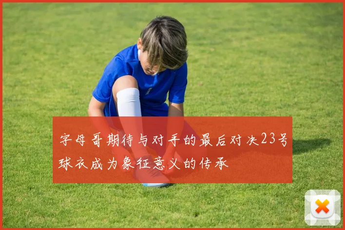 字母哥期待与对手的最后对决23号球衣成为象征意义的传承