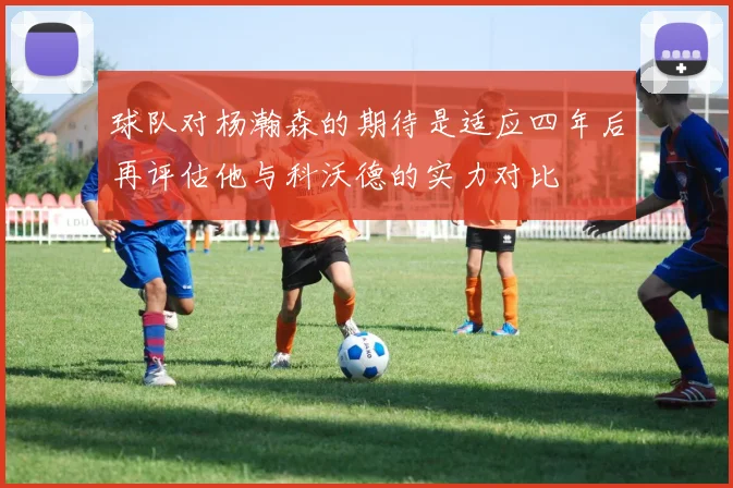 球队对杨瀚森的期待是适应四年后再评估他与科沃德的实力对比