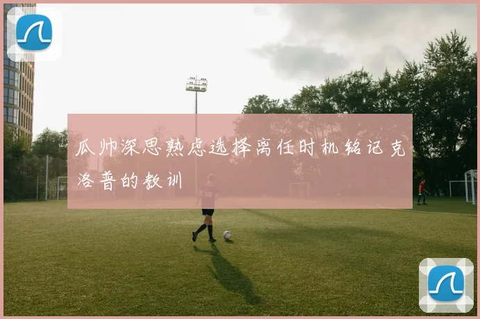 瓜帅深思熟虑选择离任时机铭记克洛普的教训