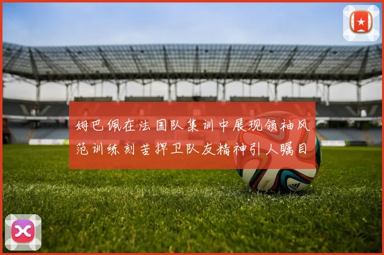 姆巴佩在法国队集训中展现领袖风范训练刻苦捍卫队友精神引人瞩目