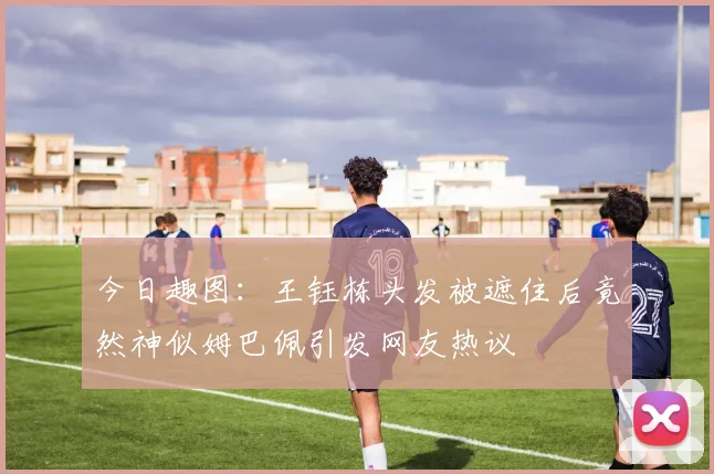 今日趣图：王钰栋头发被遮住后竟然神似姆巴佩引发网友热议