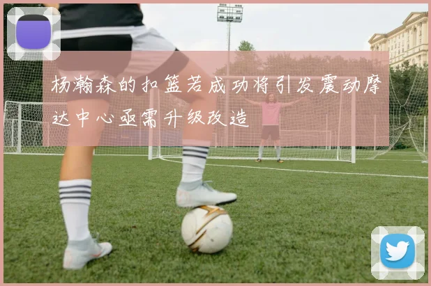 杨瀚森的扣篮若成功将引发震动摩达中心亟需升级改造