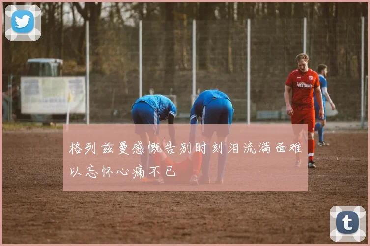 格列兹曼感慨告别时刻泪流满面难以忘怀心痛不已