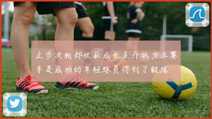 止步次轮却收获成长麦丹认为本赛季是成功的年轻球员得到了锻炼
