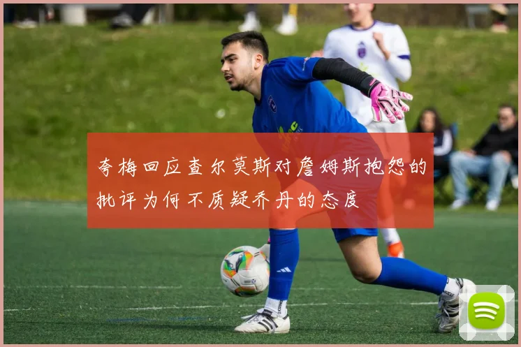 夸梅回应查尔莫斯对詹姆斯抱怨的批评为何不质疑乔丹的态度