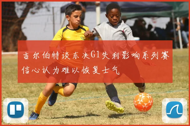 吉尔伯特谈东决G1失利影响系列赛信心认为难以恢复士气