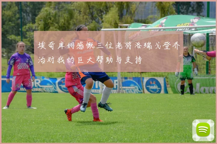 埃奇库姆感慨三位老将洛瑞戈登乔治对我的巨大帮助与支持