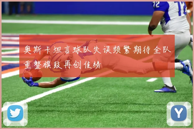 奥斯卡坦言球队失误频繁期待全队重整旗鼓再创佳绩