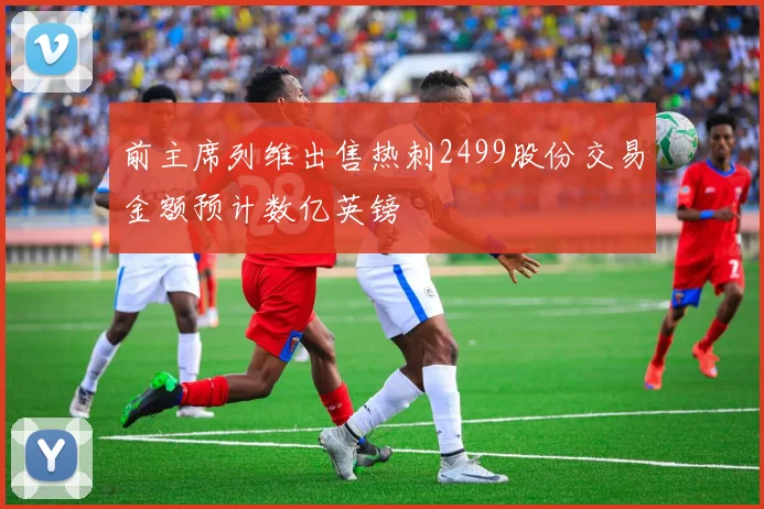 前主席列维出售热刺2499股份交易金额预计数亿英镑