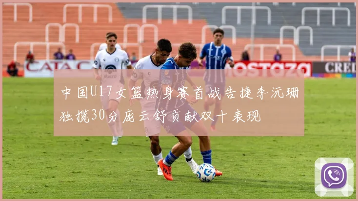 中国U17女篮热身赛首战告捷李沅珊独揽30分庞云舒贡献双十表现