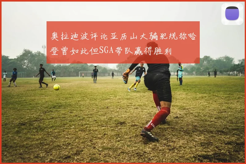 奥拉迪波评论亚历山大骗犯规称哈登曾如此但SGA带队赢得胜利