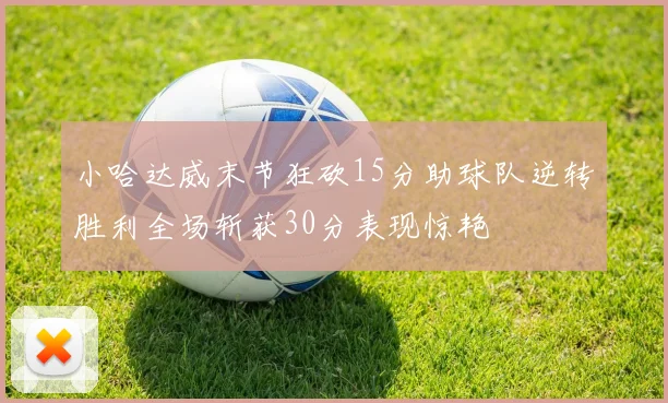 小哈达威末节狂砍15分助球队逆转胜利全场斩获30分表现惊艳