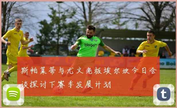 斯帕莱蒂与尤文老板埃尔坎今日会谈探讨下赛季发展计划