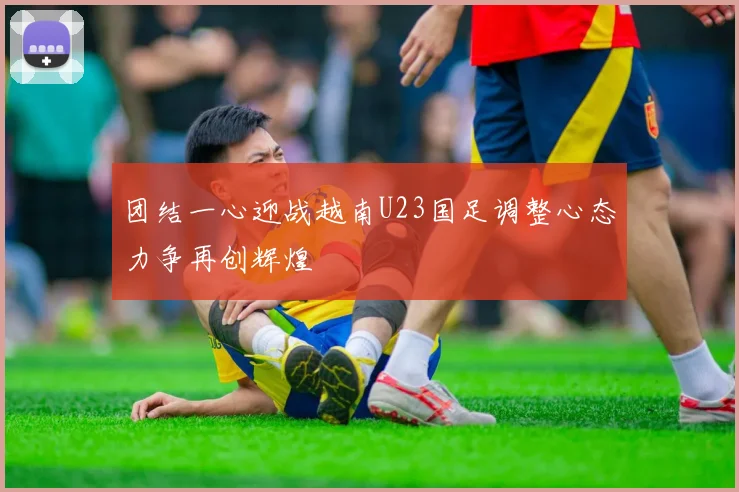 团结一心迎战越南U23国足调整心态力争再创辉煌