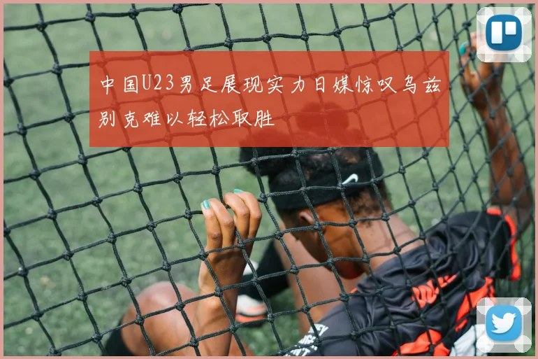 中国U23男足展现实力日媒惊叹乌兹别克难以轻松取胜