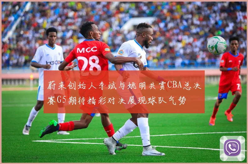 蔚来创始人李斌与姚明共赏CBA总决赛G5期待精彩对决展现球队气势