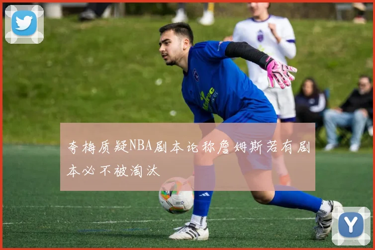 夸梅质疑NBA剧本论称詹姆斯若有剧本必不被淘汰