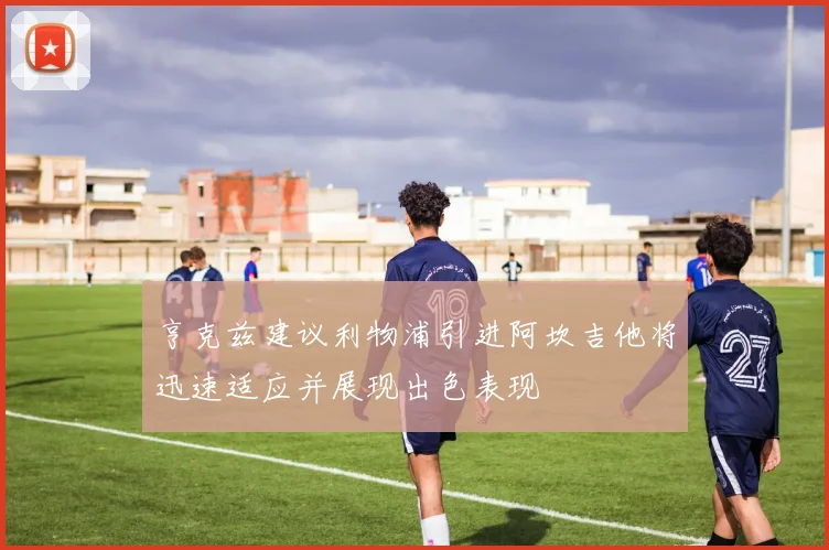 亨克兹建议利物浦引进阿坎吉他将迅速适应并展现出色表现