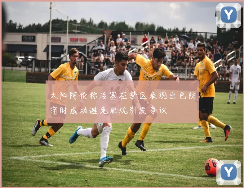 太阳阿伦称活塞在禁区表现出色防守时成功避免犯规引发争议
