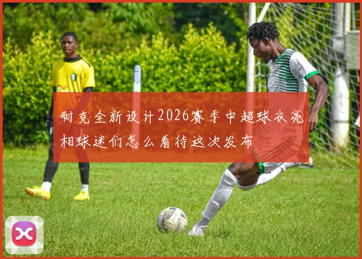 耐克全新设计2026赛季中超球衣亮相球迷们怎么看待这次发布